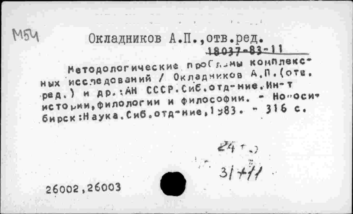 ﻿
Окладников А.П.»отв.ред. ________________________________
Методологические просимы ных исследований / Окладников А.П.(оте, оед иДР.-.АН СССР.Сиб.отд-ние.Ин-т ред. » и	Философии. - Но-оси-
истории,филологии и бирск’.Наука.Сиб.отд-ние, э83 .	3
26002,26003